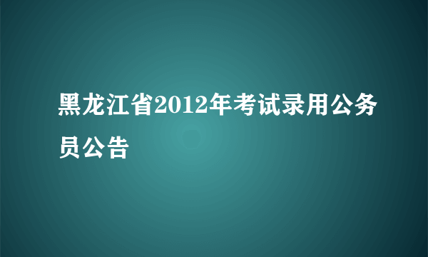 黑龙江省2012年考试录用公务员公告