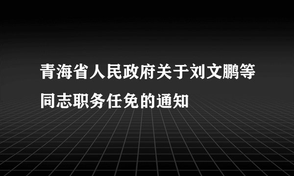 青海省人民政府关于刘文鹏等同志职务任免的通知