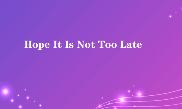 Hope It Is Not Too Late