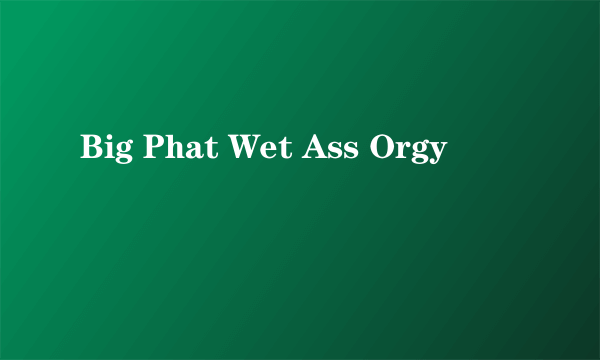 Big Phat Wet Ass Orgy