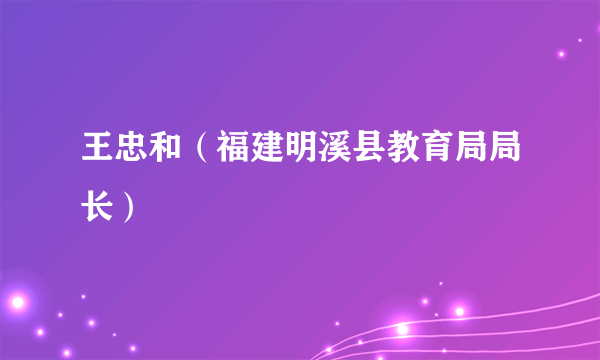 王忠和（福建明溪县教育局局长）
