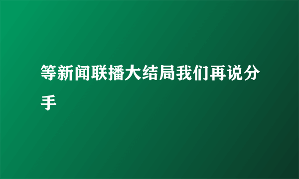 等新闻联播大结局我们再说分手