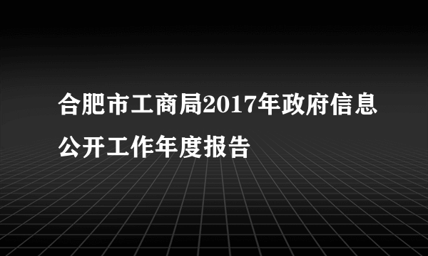 合肥市工商局2017年政府信息公开工作年度报告