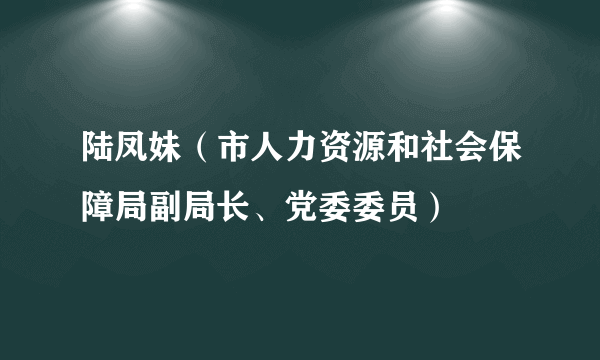 陆凤妹（市人力资源和社会保障局副局长、党委委员）