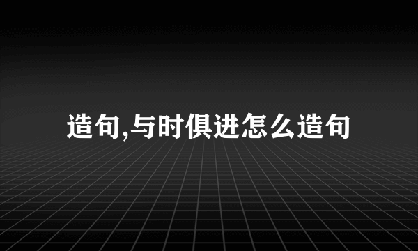 造句,与时俱进怎么造句