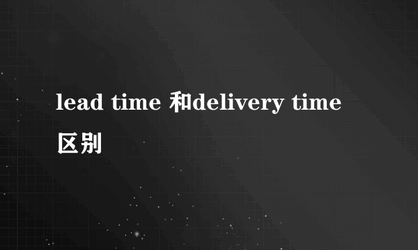 lead time 和delivery time 区别