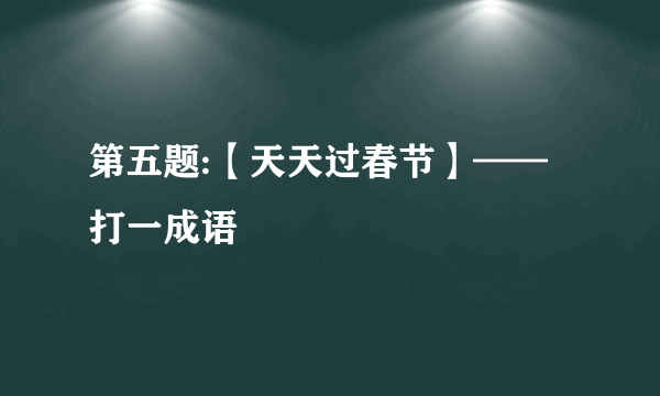 第五题:【天天过春节】——打一成语
