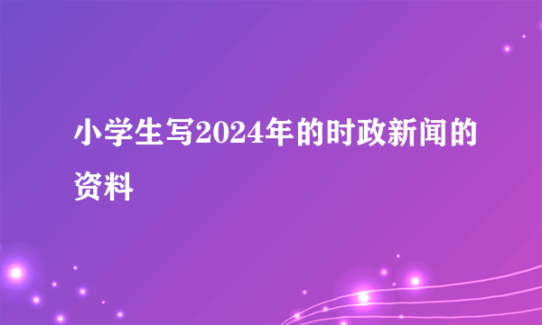 小学生写2024年的时政新闻的资料