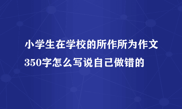 小学生在学校的所作所为作文350字怎么写说自己做错的