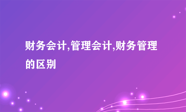 财务会计,管理会计,财务管理的区别