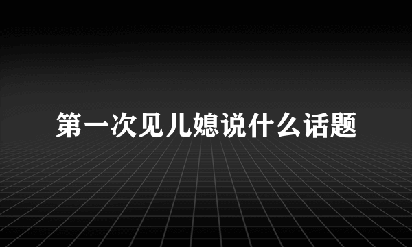 第一次见儿媳说什么话题