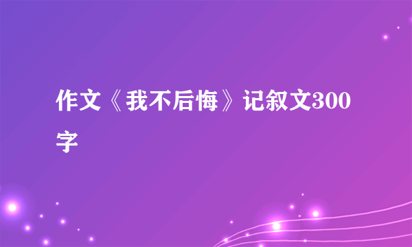 作文《我不后悔》记叙文300字