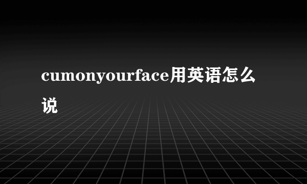 cumonyourface用英语怎么说