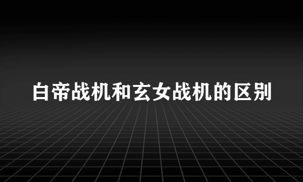 白帝战机和玄女战机的区别