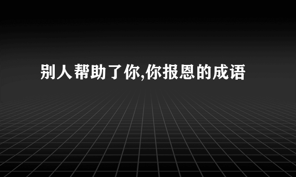 别人帮助了你,你报恩的成语