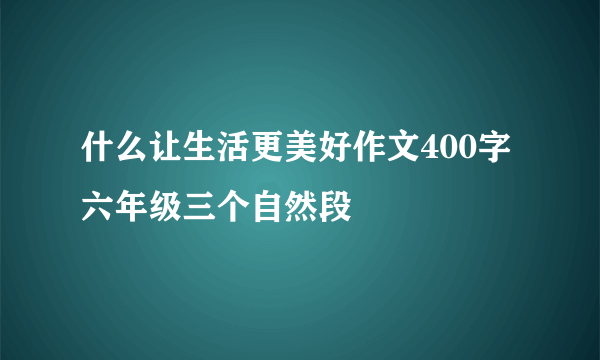 什么让生活更美好作文400字六年级三个自然段