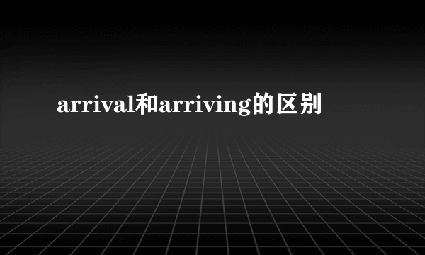arrival和arriving的区别