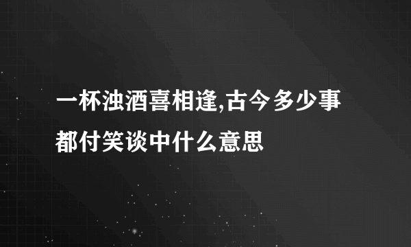 一杯浊酒喜相逢,古今多少事 都付笑谈中什么意思