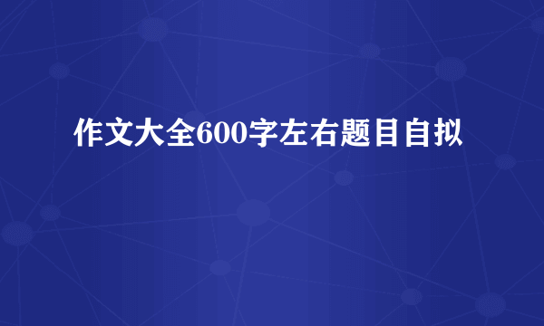 作文大全600字左右题目自拟