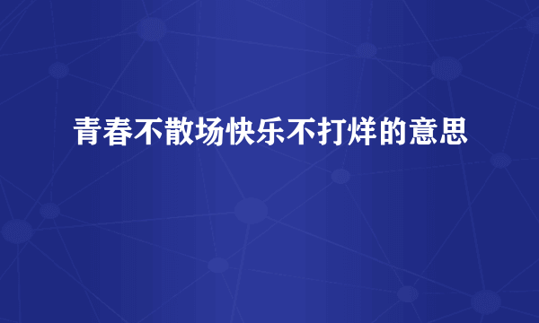 青春不散场快乐不打烊的意思