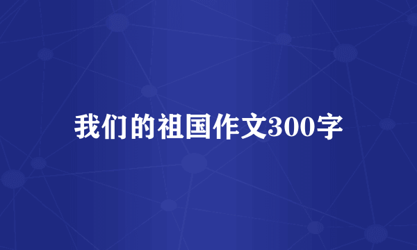 我们的祖国作文300字