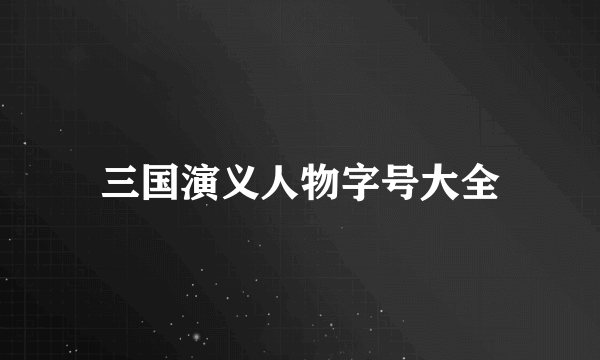 三国演义人物字号大全