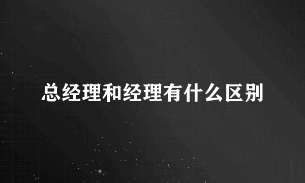 总经理和经理有什么区别