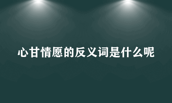 心甘情愿的反义词是什么呢