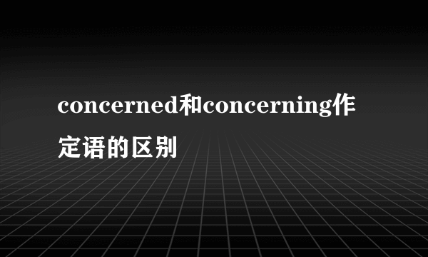 concerned和concerning作定语的区别