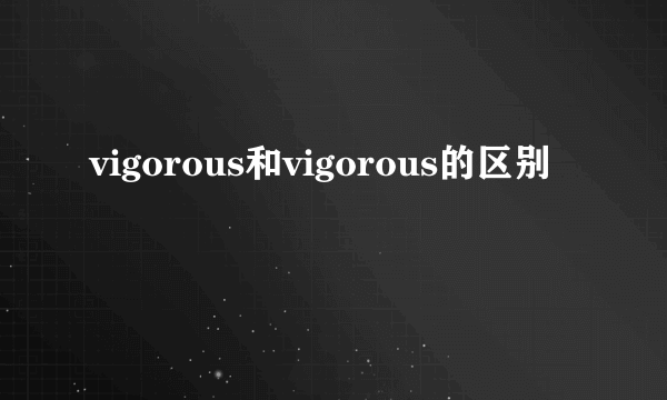 vigorous和vigorous的区别