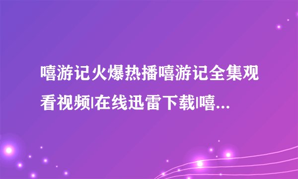 嘻游记火爆热播嘻游记全集观看视频|在线迅雷下载|嘻游记全集优酷