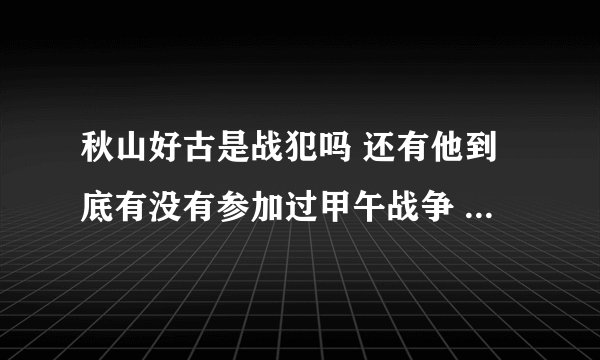 秋山好古是战犯吗 还有他到底有没有参加过甲午战争 的旅顺战争啊