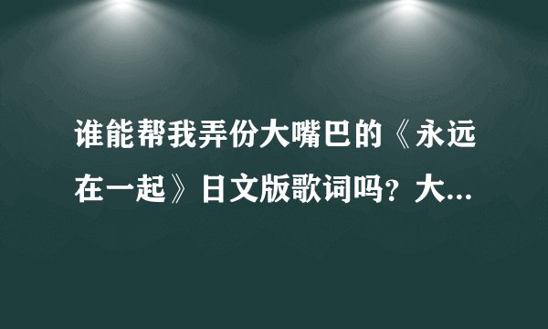 谁能帮我弄份大嘴巴的《永远在一起》日文版歌词吗？大神们帮帮忙