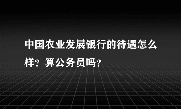 中国农业发展银行的待遇怎么样？算公务员吗？