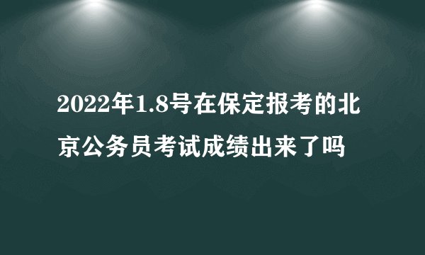 2022年1.8号在保定报考的北京公务员考试成绩出来了吗