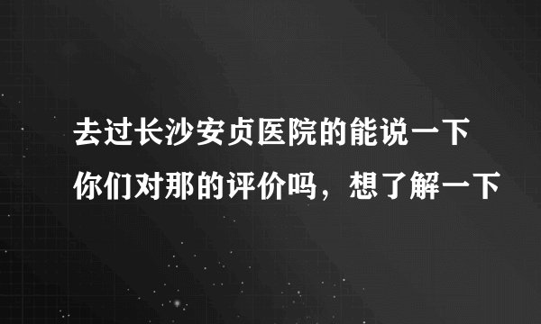 去过长沙安贞医院的能说一下你们对那的评价吗，想了解一下