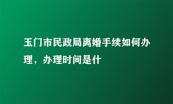 玉门市民政局离婚手续如何办理，办理时间是什