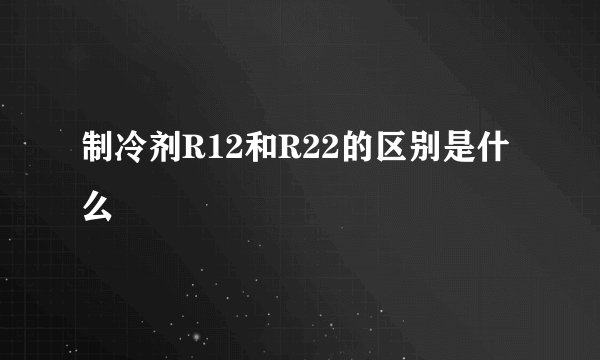 制冷剂R12和R22的区别是什么