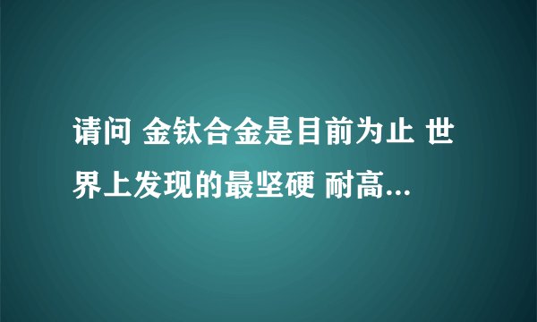 请问 金钛合金是目前为止 世界上发现的最坚硬 耐高温的 金属物质吗？听说用99％金和l％钛制成的合金。