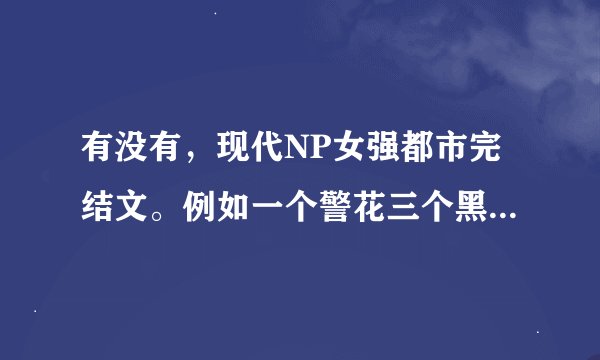 有没有，现代NP女强都市完结文。例如一个警花三个黑老大那样的