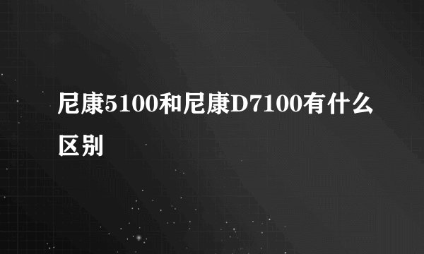 尼康5100和尼康D7100有什么区别