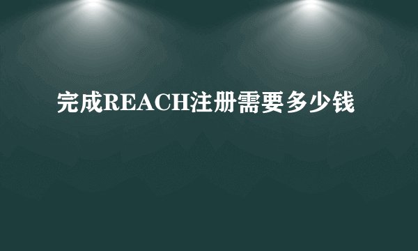 完成REACH注册需要多少钱