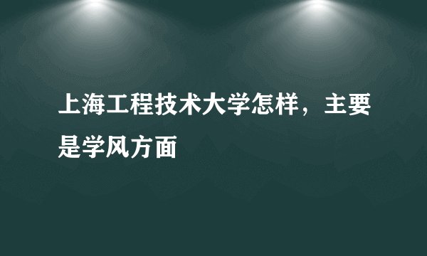 上海工程技术大学怎样，主要是学风方面