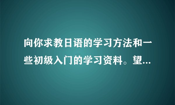 向你求教日语的学习方法和一些初级入门的学习资料。望不吝赐教。