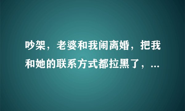 吵架，老婆和我闹离婚，把我和她的联系方式都拉黑了，现在把我朋友又拉黑了，以前拉过，又拉出来了，现在