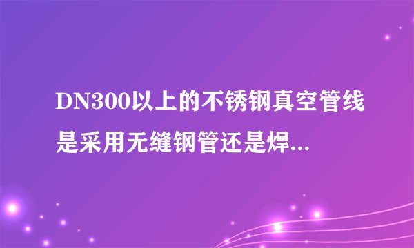 DN300以上的不锈钢真空管线是采用无缝钢管还是焊接钢管呢？