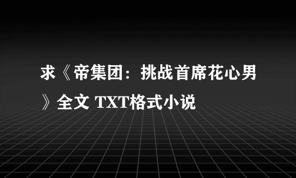 求《帝集团：挑战首席花心男》全文 TXT格式小说