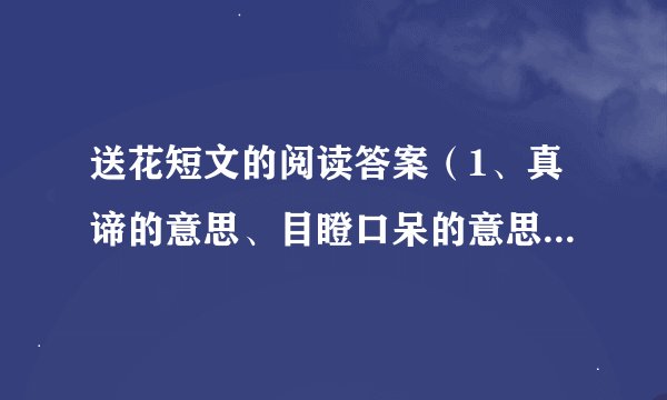 送花短文的阅读答案（1、真谛的意思、目瞪口呆的意思。2、用目瞪口呆说一句话。3、文章主要讲的故事..）