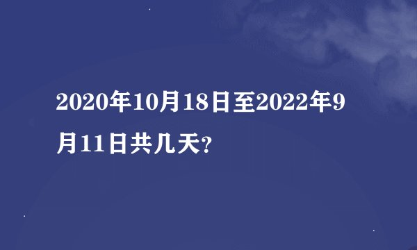 2020年10月18日至2022年9月11日共几天？