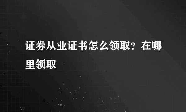 证券从业证书怎么领取？在哪里领取